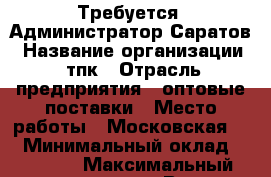 Требуется  Администратор Саратов › Название организации ­ тпк › Отрасль предприятия ­ оптовые поставки › Место работы ­ Московская 53 › Минимальный оклад ­ 25 000 › Максимальный оклад ­ 26 000 › Возраст от ­ 18 › Возраст до ­ 60 - Саратовская обл., Саратов г. Работа » Вакансии   